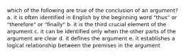 which of the following are true of the conclusion of an argument? a. it is often identified in English by the beginning word "thus" or "therefore" or "finally" b. it is the third crucial element of the argument c. it can be identified only when the other parts of the argument are clear d. it defines the argument e. it establishes a logical relationship between the premises in the argument