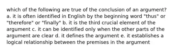 which of the following are true of the conclusion of an argument? a. it is often identified in English by the beginning word "thus" or "therefore" or "finally" b. it is the third crucial element of the argument c. it can be identified only when the other parts of the argument are clear d. it defines the argument e. it establishes a logical relationship between the premises in the argument