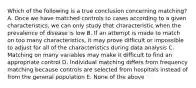 Which of the following is a true conclusion concerning matching? A. Once we have matched controls to cases according to a given characteristics, we can only study that characteristic when the prevalence of disease is low B. If an attempt is made to match on too many characteristics, it may prove difficult or impossible to adjust for all of the characteristics during data analysis C. Matching on many variables may make it difficult to find an appropriate control D. Individual matching differs from frequency matching because controls are selected from hospitals instead of from the general population E. None of the above