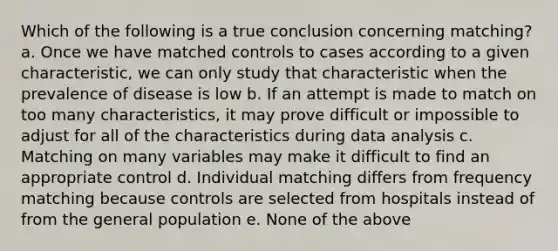 Which of the following is a true conclusion concerning matching? a. Once we have matched controls to cases according to a given characteristic, we can only study that characteristic when the prevalence of disease is low b. If an attempt is made to match on too many characteristics, it may prove difficult or impossible to adjust for all of the characteristics during data analysis c. Matching on many variables may make it difficult to find an appropriate control d. Individual matching differs from frequency matching because controls are selected from hospitals instead of from the general population e. None of the above