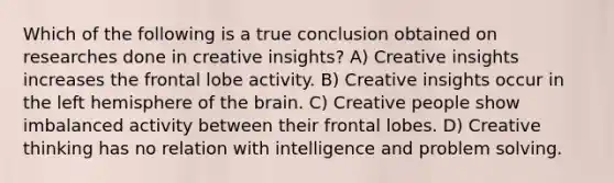 Which of the following is a true conclusion obtained on researches done in creative insights? A) Creative insights increases the frontal lobe activity. B) Creative insights occur in the left hemisphere of the brain. C) Creative people show imbalanced activity between their frontal lobes. D) Creative thinking has no relation with intelligence and problem solving.