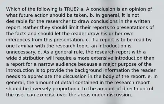 Which of the following is TRUE? a. A conclusion is an opinion of what future action should be taken. b. In general, it is not desirable for the researcher to draw conclusions in the written report. Rather they should limit their reports to presentations of the facts and should let the reader draw his or her own inferences from this presentation. c. If a report is to be read by one familiar with the research topic, an introduction is unnecessary. d. As a general rule, the research report with a wide distribution will require a more extensive introduction than a report for a narrow audience because a major purpose of the introduction is to provide the background information the reader needs to appreciate the discussion in the body of the report. e. In general, the amount of detail contained in the research report should be inversely proportional to the amount of direct control the user can exercise over the areas under discussion.