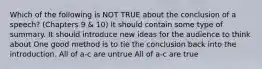 Which of the following is NOT TRUE about the conclusion of a speech? (Chapters 9 & 10) It should contain some type of summary. It should introduce new ideas for the audience to think about One good method is to tie the conclusion back into the introduction. All of a-c are untrue All of a-c are true