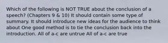 Which of the following is NOT TRUE about the conclusion of a speech? (Chapters 9 & 10) It should contain some type of summary. It should introduce new ideas for the audience to think about One good method is to tie the conclusion back into the introduction. All of a-c are untrue All of a-c are true