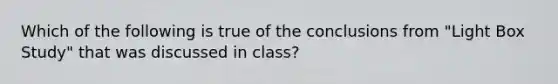 Which of the following is true of the conclusions from "Light Box Study" that was discussed in class?