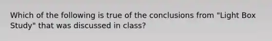 Which of the following is true of the conclusions from "Light Box Study" that was discussed in class?