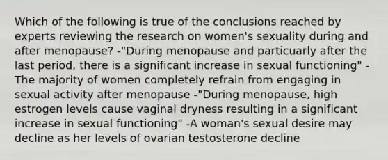 Which of the following is true of the conclusions reached by experts reviewing the research on women's sexuality during and after menopause? -"During menopause and particuarly after the last period, there is a significant increase in sexual functioning" -The majority of women completely refrain from engaging in sexual activity after menopause -"During menopause, high estrogen levels cause vaginal dryness resulting in a significant increase in sexual functioning" -A woman's sexual desire may decline as her levels of ovarian testosterone decline