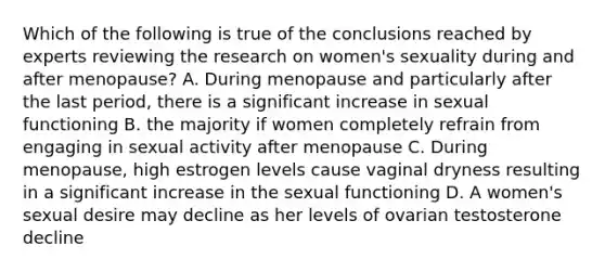 Which of the following is true of the conclusions reached by experts reviewing the research on women's sexuality during and after menopause? A. During menopause and particularly after the last period, there is a significant increase in sexual functioning B. the majority if women completely refrain from engaging in sexual activity after menopause C. During menopause, high estrogen levels cause vaginal dryness resulting in a significant increase in the sexual functioning D. A women's sexual desire may decline as her levels of ovarian testosterone decline