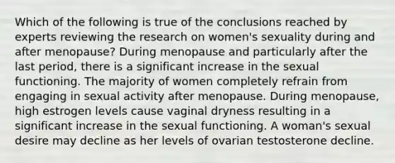 Which of the following is true of the conclusions reached by experts reviewing the research on women's sexuality during and after menopause? During menopause and particularly after the last period, there is a significant increase in the sexual functioning. The majority of women completely refrain from engaging in sexual activity after menopause. During menopause, high estrogen levels cause vaginal dryness resulting in a significant increase in the sexual functioning. A woman's sexual desire may decline as her levels of ovarian testosterone decline.