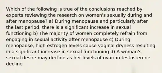 Which of the following is true of the conclusions reached by experts reviewing the research on women's sexually during and after menopause? a) During menopause and particularly after the last period, there is a significant increase in sexual functioning b) The majority of women completely refrain from engaging in sexual activity after menopause c) During menopause, high estrogen levels cause vaginal dryness resulting in a significant increase in sexual functioning d) A woman's sexual desire may decline as her levels of ovarian testosterone decline