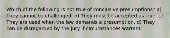 Which of the following is not true of conclusive presumptions? a) They cannot be challenged. b) They must be accepted as true. c) They are used when the law demands a presumption. d) They can be disregarded by the jury if circumstances warrant.