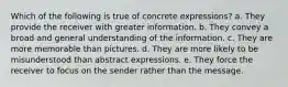 Which of the following is true of concrete expressions?​ a. ​They provide the receiver with greater information. b. ​They convey a broad and general understanding of the information. c. ​They are more memorable than pictures. d. ​They are more likely to be misunderstood than abstract expressions. e. ​They force the receiver to focus on the sender rather than the message.