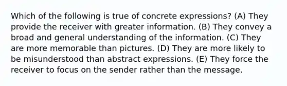 Which of the following is true of concrete expressions? (A) They provide the receiver with greater information. (B) They convey a broad and general understanding of the information. (C) They are more memorable than pictures. (D) They are more likely to be misunderstood than abstract expressions. (E) They force the receiver to focus on the sender rather than the message.