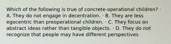 Which of the following is true of concrete-operational children? · A. They do not engage in decentration. · B. They are less egocentric than preoperational children. · C. They focus on abstract ideas rather than tangible objects. · D. They do not recognize that people may have different perspectives