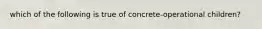 which of the following is true of concrete-operational children?