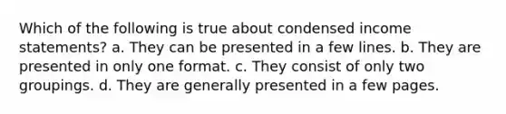 Which of the following is true about condensed income statements? a. They can be presented in a few lines. b. They are presented in only one format. c. They consist of only two groupings. d. They are generally presented in a few pages.