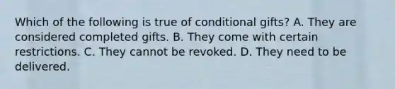 Which of the following is true of conditional gifts? A. They are considered completed gifts. B. They come with certain restrictions. C. They cannot be revoked. D. They need to be delivered.