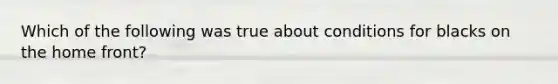 Which of the following was true about conditions for blacks on the home front?