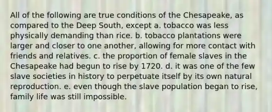 All of the following are true conditions of the Chesapeake, as compared to the Deep South, except a. tobacco was less physically demanding than rice. b. tobacco plantations were larger and closer to one another, allowing for more contact with friends and relatives. c. the proportion of female slaves in the Chesapeake had begun to rise by 1720. d. it was one of the few slave societies in history to perpetuate itself by its own natural reproduction. e. even though the slave population began to rise, family life was still impossible.