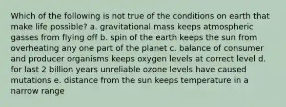 Which of the following is not true of the conditions on earth that make life possible? a. gravitational mass keeps atmospheric gasses from flying off b. spin of the earth keeps the sun from overheating any one part of the planet c. balance of consumer and producer organisms keeps oxygen levels at correct level d. for last 2 billion years unreliable ozone levels have caused mutations e. distance from the sun keeps temperature in a narrow range