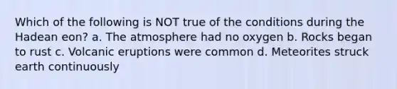 Which of the following is NOT true of the conditions during the Hadean eon? a. The atmosphere had no oxygen b. Rocks began to rust c. Volcanic eruptions were common d. Meteorites struck earth continuously