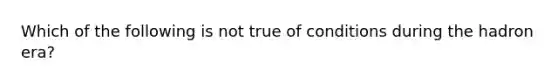 Which of the following is not true of conditions during the hadron era?