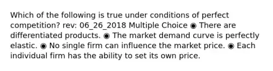 Which of the following is true under conditions of perfect competition? rev: 06_26_2018 Multiple Choice ◉ There are differentiated products. ◉ The market demand curve is perfectly elastic. ◉ No single firm can influence the market price. ◉ Each individual firm has the ability to set its own price.