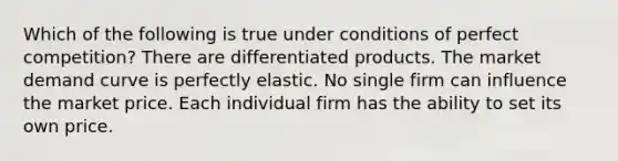 Which of the following is true under conditions of perfect competition? There are differentiated products. The market demand curve is perfectly elastic. No single firm can influence the market price. Each individual firm has the ability to set its own price.