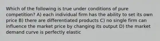 Which of the following is true under conditions of pure competition? A) each individual firm has the ability to set its own price B) there are differentiated products C) no single firm can influence the market price by changing its output D) the market demand curve is perfectly elastic