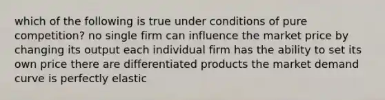 which of the following is true under conditions of pure competition? no single firm can influence the market price by changing its output each individual firm has the ability to set its own price there are differentiated products the market demand curve is perfectly elastic