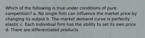 Which of the following is true under conditions of pure competition? a. No single firm can influence the market price by changing its output b. The market demand curve is perfectly elastic c. Each Individual firm has the ability to set its own price d. There are differentiated products