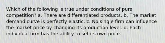 Which of the following is true under conditions of pure competition? a. There are differentiated products. b. The market demand curve is perfectly elastic. c. No single firm can influence the market price by changing its production level. d. Each individual firm has the ability to set its own price.