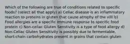 Which of the following are true of conditions related to specific foods? (select all that apply) a) Celiac disease is an inflammatory reaction to proteins in gluten that cause atrophy of the villi b) Food allergies are a specific immune response to specific food protein c) Non-celiac Gluten Senstivity is a type of food allergy d) Non-Celiac Gluten Sensitivity is possibly due to fermentable, short-chain carbohydrates present in grains that contain gluten