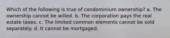 Which of the following is true of condominium ownership? a. The ownership cannot be willed. b. The corporation pays the real estate taxes. c. The limited common elements cannot be sold separately. d. It cannot be mortgaged.