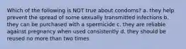 Which of the following is NOT true about condoms? a. they help prevent the spread of some sexually transmitted infections b. they can be purchased with a spermicide c. they are reliable against pregnancy when used consistently d. they should be reused no more than two times