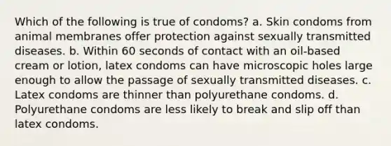 Which of the following is true of condoms? a. Skin condoms from animal membranes offer protection against sexually transmitted diseases. b. Within 60 seconds of contact with an oil-based cream or lotion, latex condoms can have microscopic holes large enough to allow the passage of sexually transmitted diseases. c. Latex condoms are thinner than polyurethane condoms. d. Polyurethane condoms are less likely to break and slip off than latex condoms.