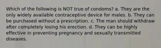 Which of the following is NOT true of condoms? a. They are the only widely available contraceptive device for males. b. They can be purchased without a prescription. c. The man should withdraw after completely losing his erection. d. They can be highly effective in preventing pregnancy and sexually transmitted diseases.