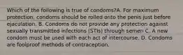 Which of the following is true of condoms?A. For maximum protection, condoms should be rolled onto the penis just before ejaculation. B. Condoms do not provide any protection against sexually transmitted infections (STIs) through semen C. A new condom must be used with each act of intercourse. D. Condoms are foolproof methods of contraception.