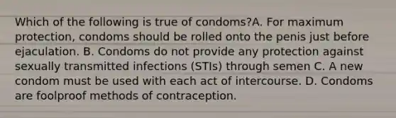 Which of the following is true of condoms?A. For maximum protection, condoms should be rolled onto the penis just before ejaculation. B. Condoms do not provide any protection against sexually transmitted infections (STIs) through semen C. A new condom must be used with each act of intercourse. D. Condoms are foolproof methods of contraception.