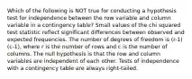 Which of the following is NOT true for conducting a hypothesis test for independence between the row variable and column variable in a contingency​ table? Small values of the chi squared test statistic reflect significant differences between observed and expected frequencies. The number of degrees of freedom is (r-1)(c-1), where r is the number of rows and c is the number of columns. The null hypothesis is that the row and column variables are independent of each other. Tests of independence with a contingency table are always​ right-tailed.