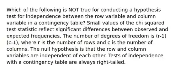 Which of the following is NOT true for conducting a hypothesis test for independence between the row variable and column variable in a contingency​ table? Small values of the chi squared test statistic reflect significant differences between observed and expected frequencies. The number of degrees of freedom is (r-1)(c-1), where r is the number of rows and c is the number of columns. The null hypothesis is that the row and column variables are independent of each other. Tests of independence with a contingency table are always​ right-tailed.