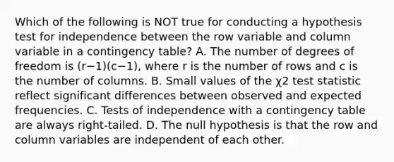 Which of the following is NOT true for conducting a hypothesis test for independence between the row variable and column variable in a contingency​ table? A. The number of degrees of freedom is ​(r−​1)(c−​1), where r is the number of rows and c is the number of columns. B. Small values of the χ2 test statistic reflect significant differences between observed and expected frequencies. C. Tests of independence with a contingency table are always​ right-tailed. D. The null hypothesis is that the row and column variables are independent of each other.