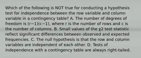 Which of the following is NOT true for conducting a hypothesis test for independence between the row variable and column variable in a contingency​ table? A. The number of degrees of freedom is ​(r−​1)(c−​1), where r is the number of rows and c is the number of columns. B. Small values of the χ2 test statistic reflect significant differences between observed and expected frequencies. C. The null hypothesis is that the row and column variables are independent of each other. D. Tests of independence with a contingency table are always​ right-tailed.