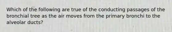 Which of the following are true of the conducting passages of the bronchial tree as the air moves from the primary bronchi to the alveolar ducts?