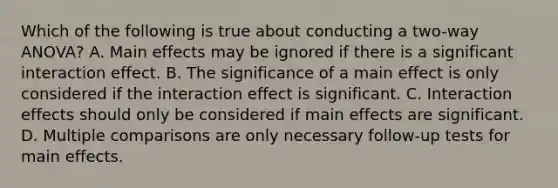 Which of the following is true about conducting a two-way ANOVA? A. Main effects may be ignored if there is a significant interaction effect. B. The significance of a main effect is only considered if the interaction effect is significant. C. Interaction effects should only be considered if main effects are significant. D. Multiple comparisons are only necessary follow-up tests for main effects.