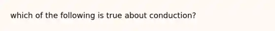 which of the following is true about conduction?