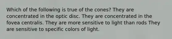 Which of the following is true of the cones? They are concentrated in the optic disc. They are concentrated in the fovea centralis. They are more sensitive to light than rods They are sensitive to specific colors of light.