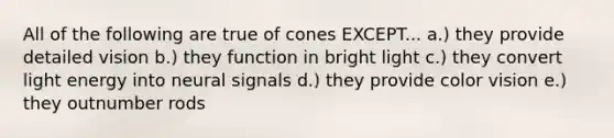 All of the following are true of cones EXCEPT... a.) they provide detailed vision b.) they function in bright light c.) they convert light energy into neural signals d.) they provide color vision e.) they outnumber rods