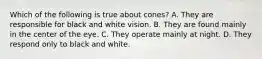 Which of the following is true about cones? A. They are responsible for black and white vision. B. They are found mainly in the center of the eye. C. They operate mainly at night. D. They respond only to black and white.