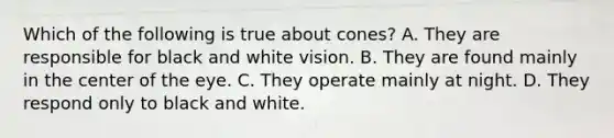 Which of the following is true about cones? A. They are responsible for black and white vision. B. They are found mainly in the center of the eye. C. They operate mainly at night. D. They respond only to black and white.